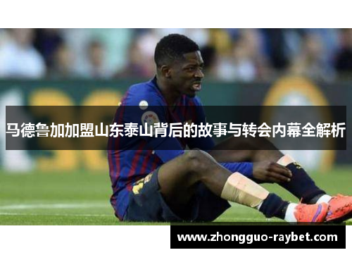 马德鲁加加盟山东泰山背后的故事与转会内幕全解析