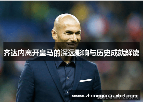 齐达内离开皇马的深远影响与历史成就解读 齐达内离开皇马的深远影响与历史成就解读