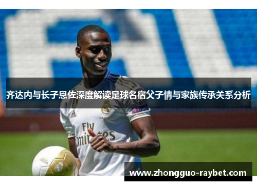 齐达内与长子恩佐深度解读足球名宿父子情与家族传承关系分析