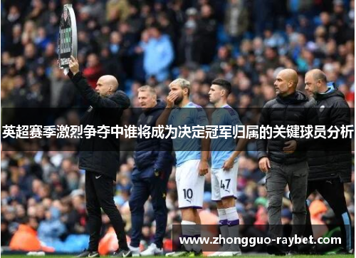 英超赛季激烈争夺中谁将成为决定冠军归属的关键球员分析 英超赛季激烈争夺中谁将成为决定冠军归属的关键球员分析