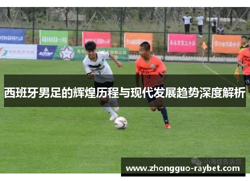 西班牙男足的辉煌历程与现代发展趋势深度解析 西班牙男足的辉煌历程与现代发展趋势深度解析