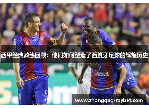 西甲经典教练回顾:他们如何塑造了西班牙足球的辉煌历史 西甲经典教练回顾:他们如何塑造了西班牙足球的辉煌历史
