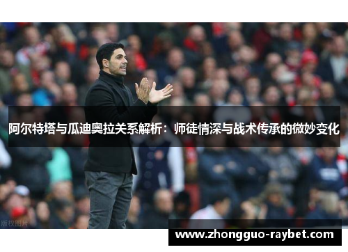 阿尔特塔与瓜迪奥拉关系解析:师徒情深与战术传承的微妙变化 阿尔特塔与瓜迪奥拉关系解析:师徒情深与战术传承的微妙变化