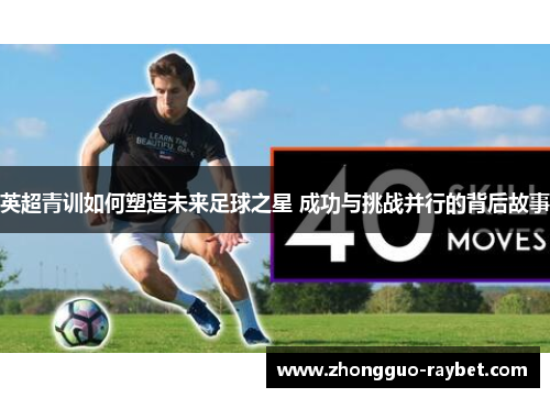 英超青训如何塑造未来足球之星 成功与挑战并行的背后故事 英超青训如何塑造未来足球之星 成功与挑战并行的背后故事