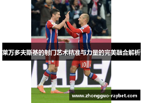 莱万多夫斯基的射门艺术精准与力量的完美融合解析 莱万多夫斯基的射门艺术精准与力量的完美融合解析