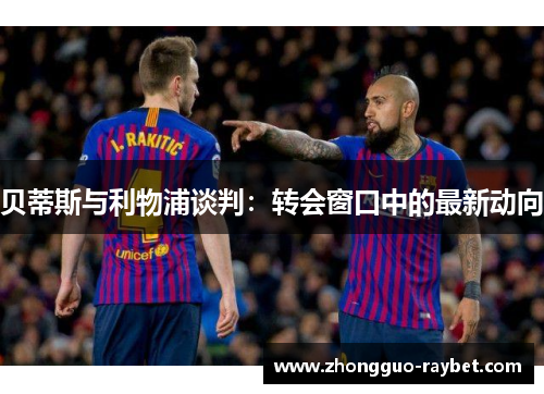 贝蒂斯与利物浦谈判：转会窗口中的最新动向