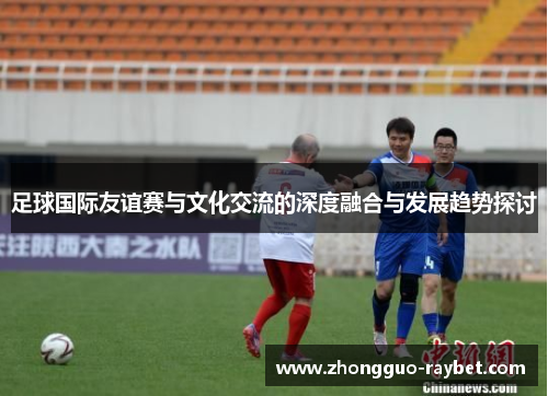 足球国际友谊赛与文化交流的深度融合与发展趋势探讨