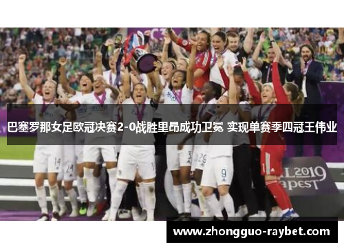 巴塞罗那女足欧冠决赛2-0战胜里昂成功卫冕 实现单赛季四冠王伟业