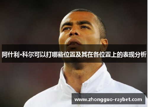 阿什利·科尔可以打哪些位置及其在各位置上的表现分析 阿什利·科尔可以打哪些位置及其在各位置上的表现分析