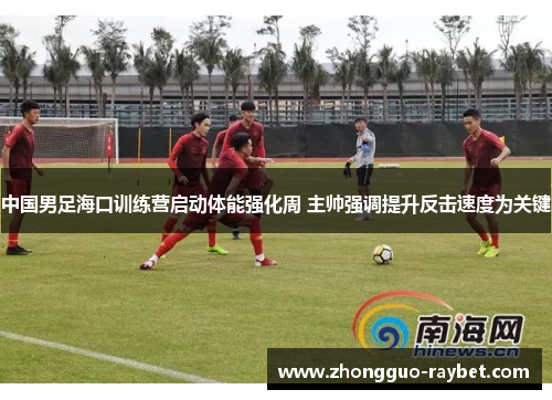 中国男足海口训练营启动体能强化周 主帅强调提升反击速度为关键